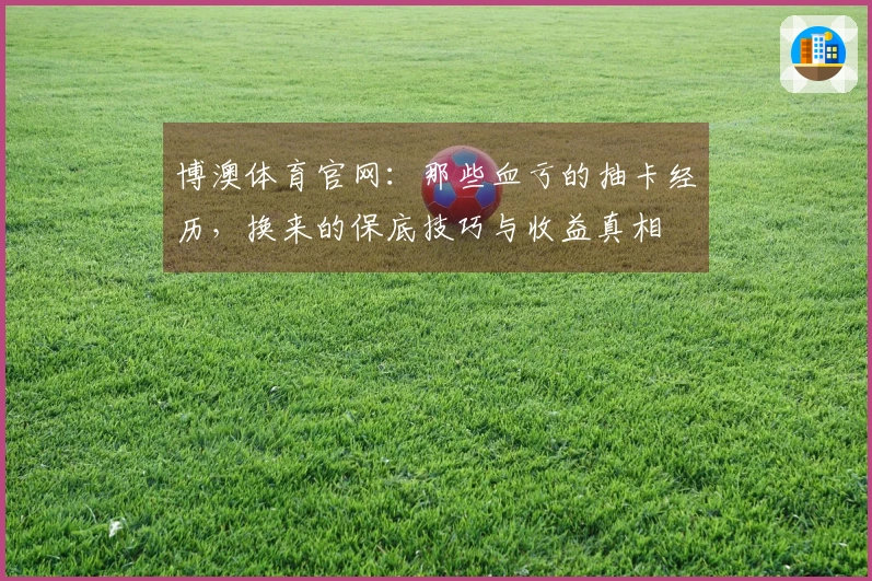 博澳体育官网：那些血亏的抽卡经历，换来的保底技巧与收益真相