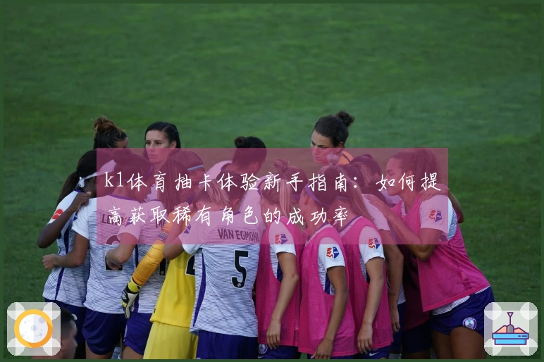 k1体育抽卡体验新手指南：如何提高获取稀有角色的成功率