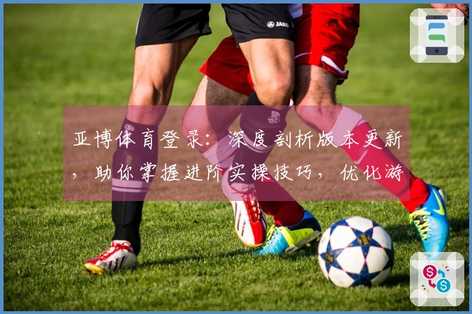亚博体育登录：深度剖析版本更新，助你掌握进阶实操技巧，优化游戏体验