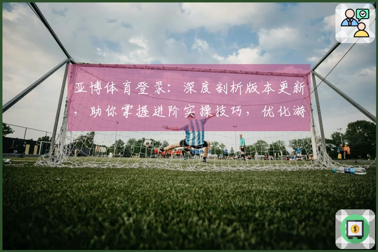 亚博体育登录：深度剖析版本更新，助你掌握进阶实操技巧，优化游戏体验