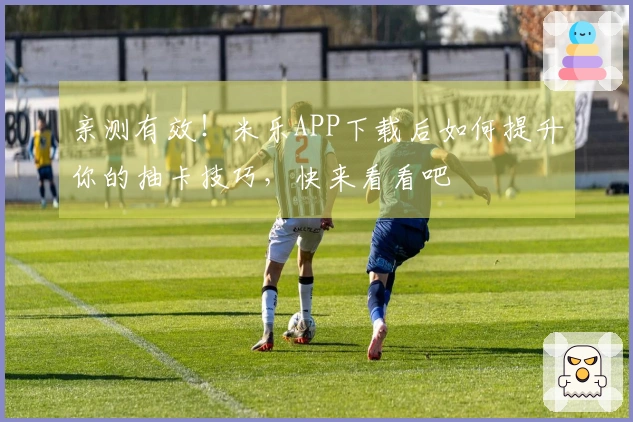 亲测有效！米乐APP下载后如何提升你的抽卡技巧，快来看看吧