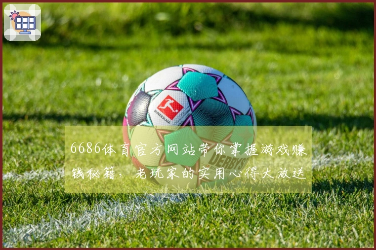 6686体育官方网站带你掌握游戏赚钱秘籍，老玩家的实用心得大放送！
