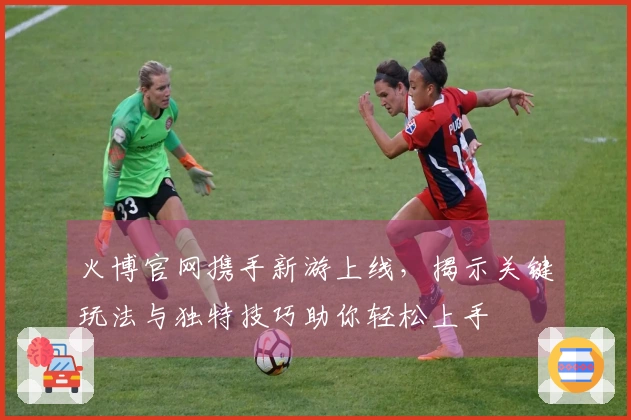 火博官网携手新游上线，揭示关键玩法与独特技巧助你轻松上手